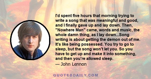 I'd spent five hours that morning trying to write a song that was meaningful and good, and I finally gave up and lay down. Then, Nowhere Man came, words and music, the whole damn thing, as I lay down...Song writing is