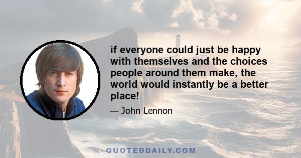 if everyone could just be happy with themselves and the choices people around them make, the world would instantly be a better place!