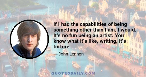 If I had the capabilities of being something other than I am, I would. It's no fun being an artist. You know what it's like, writing, it's torture.