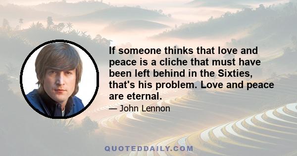 If someone thinks that love and peace is a cliche that must have been left behind in the Sixties, that's his problem. Love and peace are eternal.