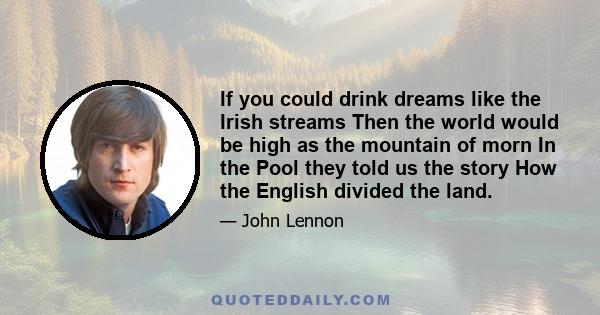 If you could drink dreams like the Irish streams Then the world would be high as the mountain of morn In the Pool they told us the story How the English divided the land.