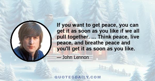 If you want to get peace, you can get it as soon as you like if we all pull together. ... Think peace, live peace, and breathe peace and you'll get it as soon as you like.