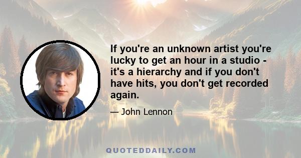 If you're an unknown artist you're lucky to get an hour in a studio - it's a hierarchy and if you don't have hits, you don't get recorded again.