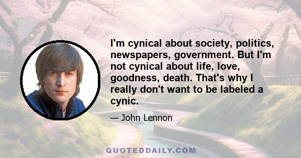 I'm cynical about society, politics, newspapers, government. But I'm not cynical about life, love, goodness, death. That's why I really don't want to be labeled a cynic.