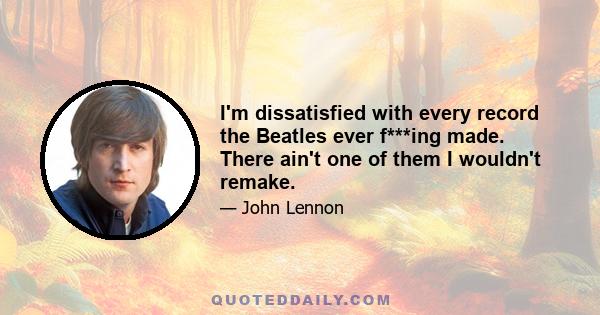 I'm dissatisfied with every record the Beatles ever f***ing made. There ain't one of them I wouldn't remake.