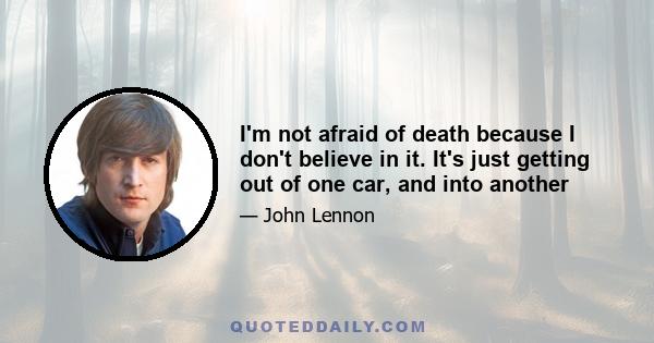 I'm not afraid of death because I don't believe in it. It's just getting out of one car, and into another