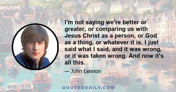 I'm not saying we're better or greater, or comparing us with Jesus Christ as a person, or God as a thing, or whatever it is. I just said what I said, and it was wrong, or it was taken wrong. And now it's all this.