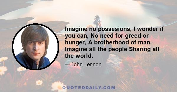 Imagine no possesions, I wonder if you can, No need for greed or hunger, A brotherhood of man. Imagine all the people Sharing all the world.