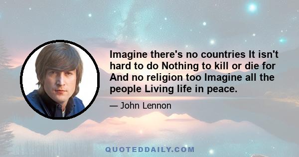 Imagine there's no countries It isn't hard to do Nothing to kill or die for And no religion too Imagine all the people Living life in peace.