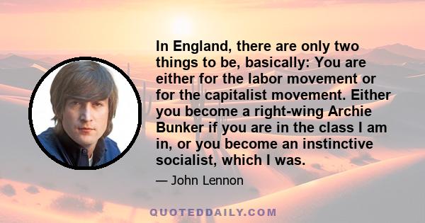 In England, there are only two things to be, basically: You are either for the labor movement or for the capitalist movement. Either you become a right-wing Archie Bunker if you are in the class I am in, or you become