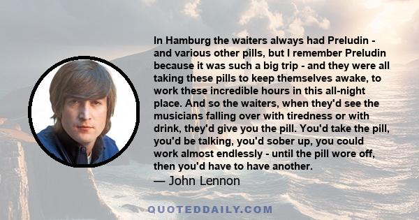 In Hamburg the waiters always had Preludin - and various other pills, but I remember Preludin because it was such a big trip - and they were all taking these pills to keep themselves awake, to work these incredible