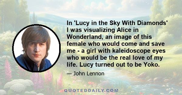 In 'Lucy in the Sky With Diamonds' I was visualizing Alice in Wonderland, an image of this female who would come and save me - a girl with kaleidoscope eyes who would be the real love of my life. Lucy turned out to be