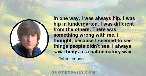 In one way, I was always hip. I was hip in kindergarten. I was different from the others. There was something wrong with me, I thought, because I seemed to see things people didn't see. I always saw things in a