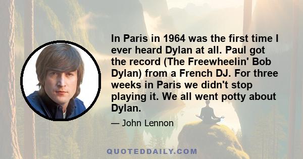 In Paris in 1964 was the first time I ever heard Dylan at all. Paul got the record (The Freewheelin' Bob Dylan) from a French DJ. For three weeks in Paris we didn't stop playing it. We all went potty about Dylan.