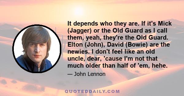 It depends who they are. If it's Mick (Jagger) or the Old Guard as I call them, yeah, they're the Old Guard. Elton (John), David (Bowie) are the newies. I don't feel like an old uncle, dear, 'cause I'm not that much