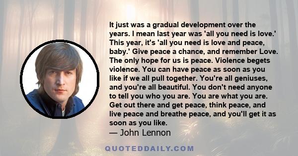 It just was a gradual development over the years. I mean last year was 'all you need is love.' This year, it's 'all you need is love and peace, baby.' Give peace a chance, and remember Love. The only hope for us is