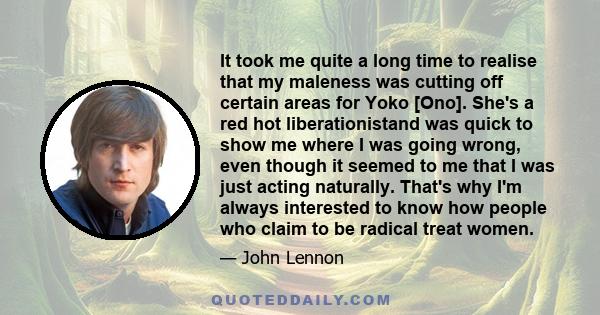 It took me quite a long time to realise that my maleness was cutting off certain areas for Yoko [Ono]. She's a red hot liberationistand was quick to show me where I was going wrong, even though it seemed to me that I