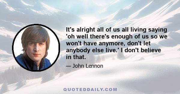 It's alright all of us all living saying 'oh well there's enough of us so we won't have anymore, don't let anybody else live.' I don't believe in that.