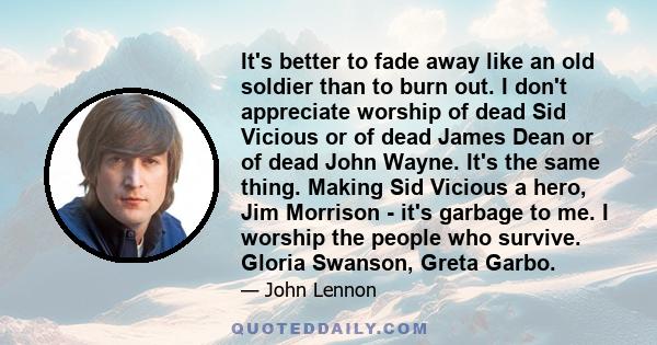 It's better to fade away like an old soldier than to burn out. I don't appreciate worship of dead Sid Vicious or of dead James Dean or of dead John Wayne. It's the same thing. Making Sid Vicious a hero, Jim Morrison -