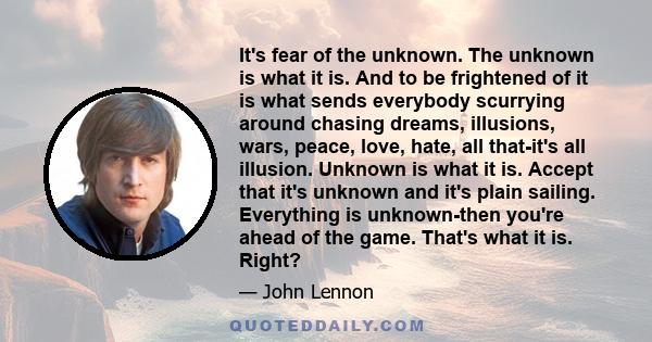 It's fear of the unknown. The unknown is what it is. And to be frightened of it is what sends everybody scurrying around chasing dreams, illusions, wars, peace, love, hate, all that-it's all illusion. Unknown is what it 