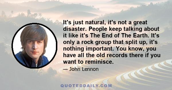 It's just natural, it's not a great disaster. People keep talking about it like it's The End of The Earth. It's only a rock group that split up, it's nothing important. You know, you have all the old records there if