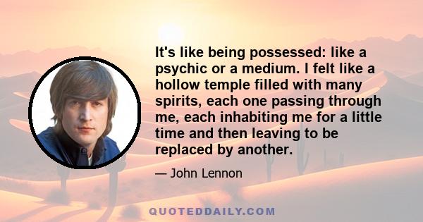 It's like being possessed: like a psychic or a medium. I felt like a hollow temple filled with many spirits, each one passing through me, each inhabiting me for a little time and then leaving to be replaced by another.