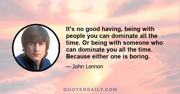 It's no good having, being with people you can dominate all the time. Or being with someone who can dominate you all the time. Because either one is boring.