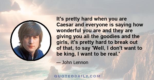 It's pretty hard when you are Caesar and everyone is saying how wonderful you are and they are giving you all the goodies and the girls, it's pretty hard to break out of that, to say 'Well, I don't want to be king, I