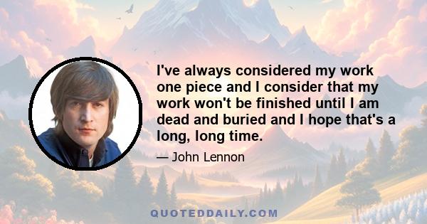 I've always considered my work one piece and I consider that my work won't be finished until I am dead and buried and I hope that's a long, long time.