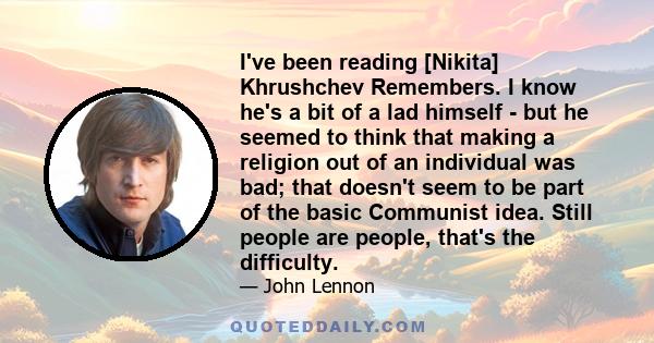 I've been reading [Nikita] Khrushchev Remembers. I know he's a bit of a lad himself - but he seemed to think that making a religion out of an individual was bad; that doesn't seem to be part of the basic Communist idea. 