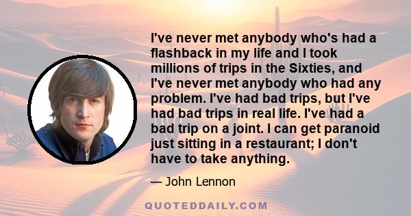 I've never met anybody who's had a flashback in my life and I took millions of trips in the Sixties, and I've never met anybody who had any problem. I've had bad trips, but I've had bad trips in real life. I've had a