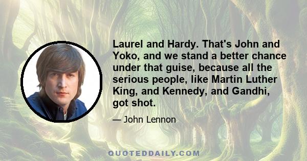 Laurel and Hardy. That's John and Yoko, and we stand a better chance under that guise, because all the serious people, like Martin Luther King, and Kennedy, and Gandhi, got shot.