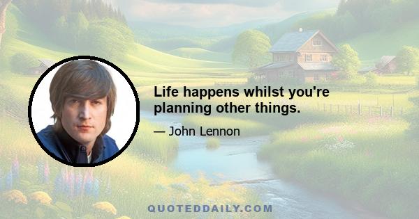 Life happens whilst you're planning other things.