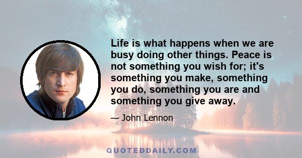 Life is what happens when we are busy doing other things. Peace is not something you wish for; it's something you make, something you do, something you are and something you give away.