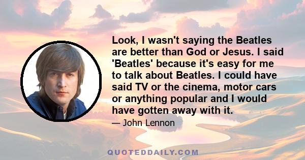 Look, I wasn't saying the Beatles are better than God or Jesus. I said 'Beatles' because it's easy for me to talk about Beatles. I could have said TV or the cinema, motor cars or anything popular and I would have gotten 