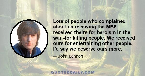 Lots of people who complained about us receiving the MBE received theirs for heroism in the war -for killing people. We received ours for entertaining other people. I'd say we deserve ours more.