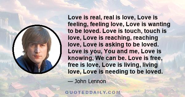 Love is real, real is love, Love is feeling, feeling love, Love is wanting to be loved. Love is touch, touch is love, Love is reaching, reaching love, Love is asking to be loved. Love is you, You and me, Love is