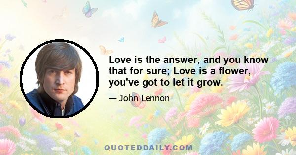 Love is the answer, and you know that for sure; Love is a flower, you've got to let it grow.