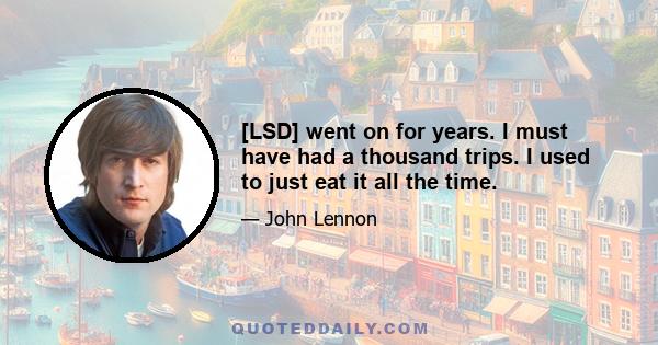 [LSD] went on for years. I must have had a thousand trips. I used to just eat it all the time.