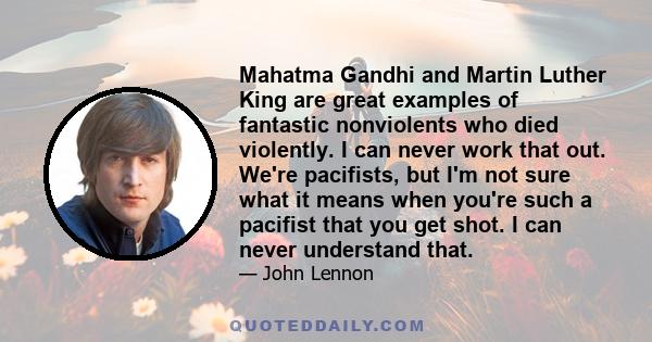 Mahatma Gandhi and Martin Luther King are great examples of fantastic nonviolents who died violently. I can never work that out. We're pacifists, but I'm not sure what it means when you're such a pacifist that you get