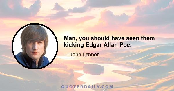 Man, you should have seen them kicking Edgar Allan Poe.