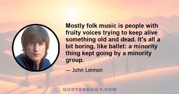 Mostly folk music is people with fruity voices trying to keep alive something old and dead. It's all a bit boring, like ballet: a minority thing kept going by a minority group.