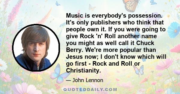 Music is everybody's possession. It's only publishers who think that people own it. If you were going to give Rock 'n' Roll another name you might as well call it Chuck Berry. We're more popular than Jesus now; I don't