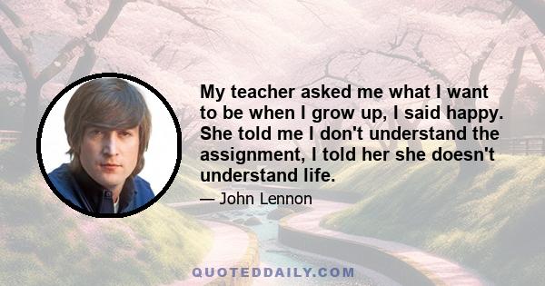 My teacher asked me what I want to be when I grow up, I said happy. She told me I don't understand the assignment, I told her she doesn't understand life.