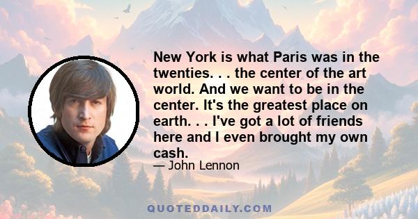 New York is what Paris was in the twenties. . . the center of the art world. And we want to be in the center. It's the greatest place on earth. . . I've got a lot of friends here and I even brought my own cash.