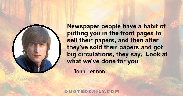 Newspaper people have a habit of putting you in the front pages to sell their papers, and then after they've sold their papers and got big circulations, they say, 'Look at what we've done for you