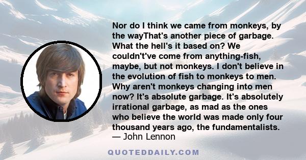 Nor do I think we came from monkeys, by the wayThat's another piece of garbage. What the hell's it based on? We couldn't've come from anything-fish, maybe, but not monkeys. I don't believe in the evolution of fish to