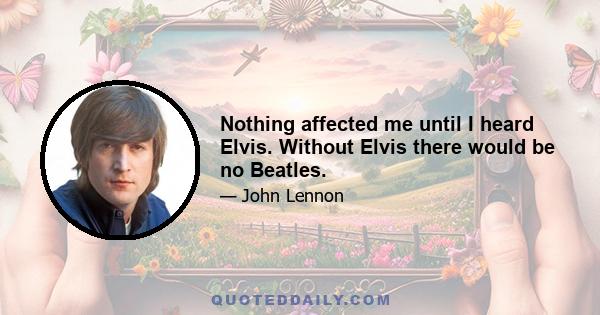 Nothing affected me until I heard Elvis. Without Elvis there would be no Beatles.