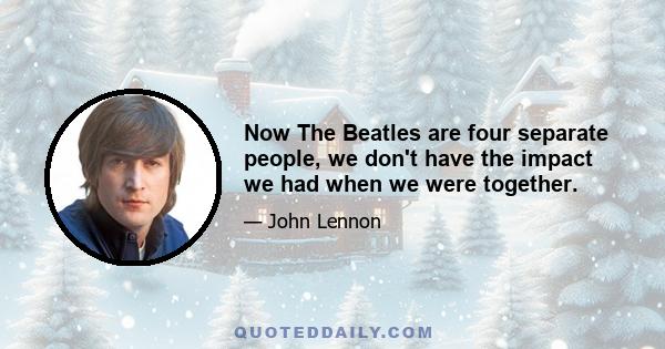 Now The Beatles are four separate people, we don't have the impact we had when we were together.