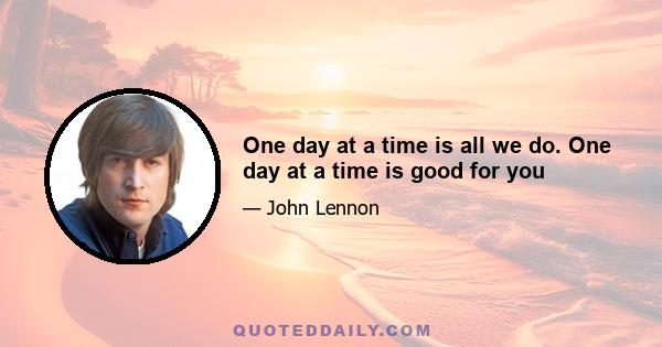 One day at a time is all we do. One day at a time is good for you